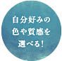 自分好みの色や質感を選べる!